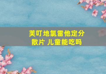 芙叮地氯雷他定分散片 儿童能吃吗